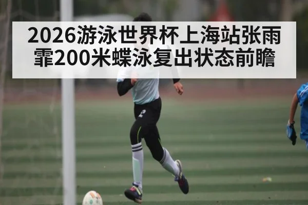 2026游泳世界杯上海站张雨霏200米蝶泳复出状态前瞻